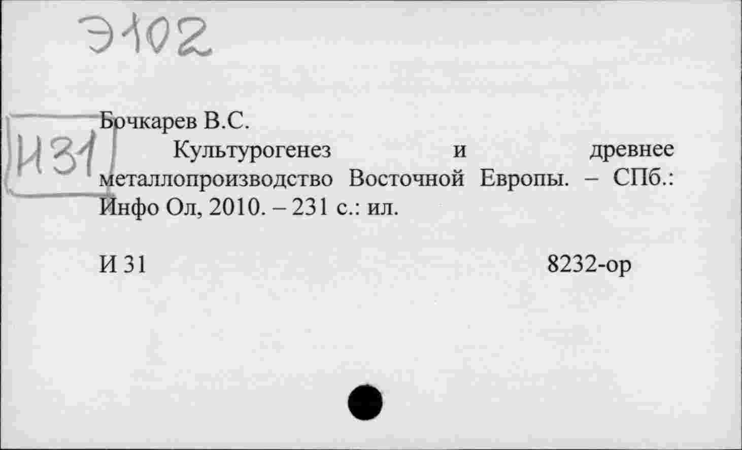 ﻿ж
И 37
рчкарев В.С.
Культурогенез	и	древнее
еталлопроизводство Восточной Европы. - СПб.: 1нфо Ол, 2010. - 231 с.: ил.
И31
8232-ор